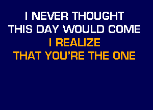 I NEVER THOUGHT
THIS DAY WOULD COME
I REALIZE
THAT YOU'RE THE ONE