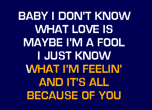 BABY I DON'T KNOW
WHAT LOVE IS
MAYBE I'M A FOUL
I JUST KNOW
WHAT I'M FEELIN'
AND IT'S ALL
BECAUSE OF YOU