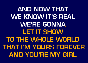 AND NOW THAT
WE KNOW ITS REAL
WERE GONNA
LET IT SHOW
TO THE WHOLE WORLD
THAT I'M YOURS FOREVER
AND YOU'RE MY GIRL