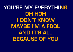 YOU'RE MY EVERYTHING
0H HOH
I DON'T KNOW
MAYBE I'M A FOOL
AND ITS ALL
BECAUSE OF YOU