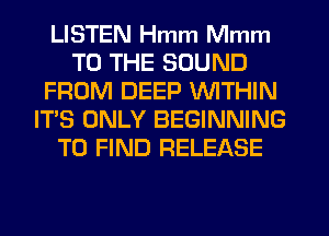 LISTEN Hmm Mmm
TO THE SOUND
FROM DEEP WITHIN
IT'S ONLY BEGINNING
TO FIND RELEASE
