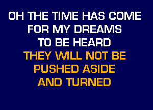 0H THE TIME HAS COME
FOR MY DREAMS
TO BE HEARD
THEY WILL NOT BE
PUSHED ASIDE
AND TURNED