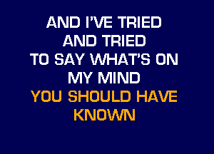 AND I'VE TRIED
AND TRIED
TO SAY WHAT'S ON
MY MIND
YOU SHOULD HAVE
KNOWN