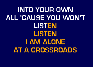 INTO YOUR OWN
ALL 'CAUSE YOU WON'T
LISTEN

LISTEN
I AM ALONE
AT A CROSSROADS