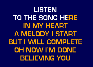 LISTEN
TO THE SONG HERE
IN MY HEART
A MELODY I START
BUT I WILL COMPLETE
0H NOW I'M DONE
BELIEVING YOU