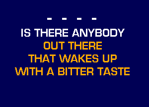 IS THERE ANYBODY
OUT THERE
THAT WAKES UP
WITH A BITTER TASTE