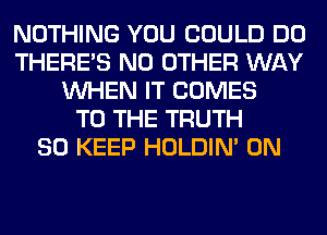 NOTHING YOU COULD DO
THERE'S NO OTHER WAY
WHEN IT COMES
TO THE TRUTH
SO KEEP HOLDIN' 0N