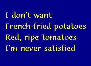 I don't want
French-fried potatoes
Red, ripe tomatoes
I'm never satisfied