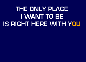 THE ONLY PLACE
I WANT TO BE
IS RIGHT HERE WTH YOU