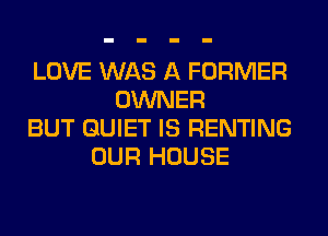 LOVE WAS A FORMER
OWNER
BUT QUIET IS RENTING
OUR HOUSE