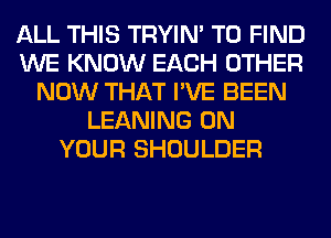 ALL THIS TRYIN' TO FIND
WE KNOW EACH OTHER
NOW THAT I'VE BEEN
LEANING ON
YOUR SHOULDER