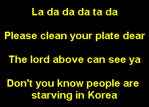 La da da da ta da
Please clean your plate dear
The lord above can see ya

Don't you know people are
starving in Korea