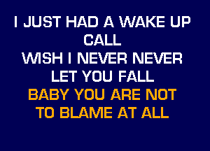 I JUST HAD A WAKE UP
CALL
WISH I NEVER NEVER
LET YOU FALL
BABY YOU ARE NOT
TO BLAME AT ALL