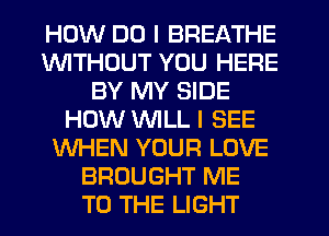 HOW DO I BREATHE
1WITHL'JUT YOU HERE
BY MY SIDE
HOW WILL I SEE
WHEN YOUR LOVE
BROUGHT ME
TO THE LIGHT