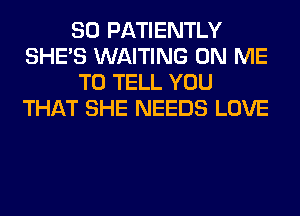SO PATIENTLY
SHE'S WAITING ON ME
TO TELL YOU
THAT SHE NEEDS LOVE