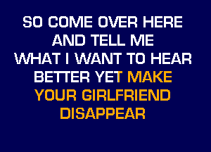 SO COME OVER HERE
AND TELL ME
WHAT I WANT TO HEAR
BETTER YET MAKE
YOUR GIRLFRIEND
DISAPPEAR