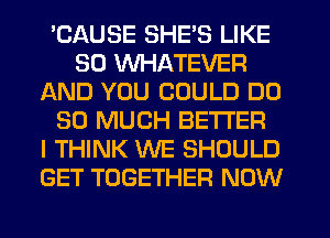 'CAUSE SHE'S LIKE
SO WHATEVER
AND YOU COULD DO
SO MUCH BETTER
I THINK WE SHOULD
GET TOGETHER NOW