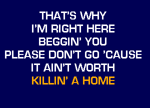 THAT'S WHY
I'M RIGHT HERE
BEGGIN' YOU
PLEASE DON'T GO 'CAUSE
IT AIN'T WORTH
KILLIN' A HOME