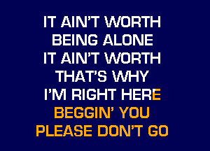 IT AIMT WORTH
BEING ALONE
IT AIN'T WORTH
THAT'S WHY
I'M RIGHT HERE
BEGGIN' YOU
PLEASE DON'T GO