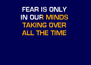 FEAR IS ONLY
IN OUR MINDS
TAKING OVER

ALL THE TIME