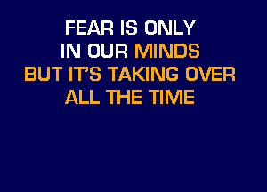 FEAR IS ONLY
IN OUR MINDS
BUT IT'S TAKING OVER

ALL THE TIME