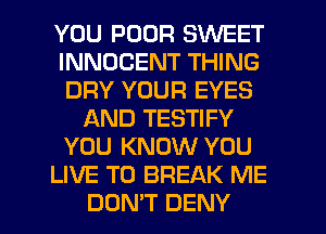 YOU POOR SWEET
INNDCENT THING
DRY YOUR EYES
AND TESTIFY
YOU KNOW YOU
LIVE T0 BREAK ME
DON'T DENY
