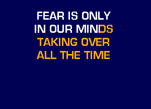 FEAR IS ONLY
IN OUR MINDS
TAKING OVER

ALL THE TIME