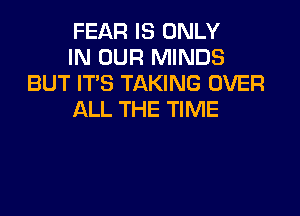 FEAR IS ONLY
IN OUR MINDS
BUT IT'S TAKING OVER

ALL THE TIME