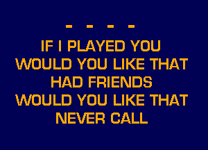 IF I PLAYED YOU
WOULD YOU LIKE THAT
HAD FRIENDS
WOULD YOU LIKE THAT
NEVER CALL