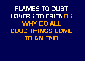 FLAMES T0 DUST
LOVERS TO FRIENDS
WHY DO ALL
GOOD THINGS COME
TO AN END