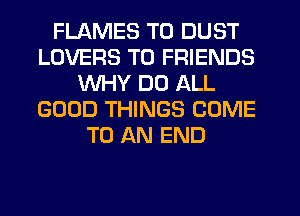 FLAMES T0 DUST
LOVERS TO FRIENDS
WHY DO ALL
GOOD THINGS COME
TO AN END