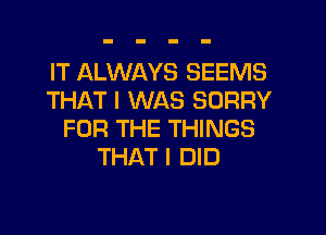 IT ALWAYS SEEMS
THAT I WAS SORRY
FOR THE THINGS
THAT I DID