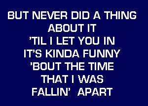 BUT NEVER DID A THING
ABOUT IT
'TIL I LET YOU IN
ITS KINDA FUNNY
'BOUT THE TIME
THAT I WAS
FALLIM APART