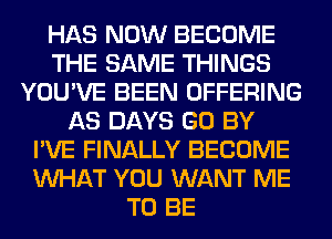 HAS NOW BECOME
THE SAME THINGS
YOU'VE BEEN OFFERING
AS DAYS GO BY
I'VE FINALLY BECOME
WHAT YOU WANT ME
TO BE