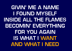 GIVINI ME A NAME
I FOUND MYSELF
INSIDE ALL THE FLAMES
BECOMIN' EVERYTHING
FOR YOU AGAIN
IS INHAT I WANT
AND INHAT I NEED