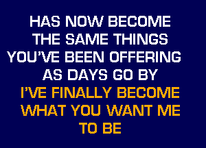 HAS NOW BECOME
THE SAME THINGS
YOU'VE BEEN OFFERING
AS DAYS GO BY
I'VE FINALLY BECOME
WHAT YOU WANT ME
TO BE