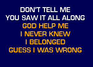 DON'T TELL ME
YOU SAW IT ALL ALONG
GOD HELP ME
I NEVER KNEW
I BELONGED
GUESS I WAS WRONG