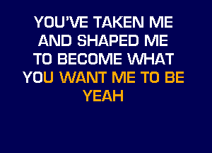 YOU'VE TAKEN ME
AND SHAPED ME
TO BECOME WHAT
YOU WANT ME TO BE
YEAH