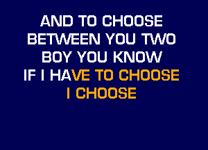 AND TO CHOOSE
BETWEEN YOU TWO
BOY YOU KNOW
IF I HAVE TO CHOOSE
l CHOOSE
