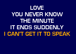 LOVE
YOU NEVER KNOW
THE MINUTE
IT ENDS SUDDENLY
I CAN'T GET IT TO SPEAK