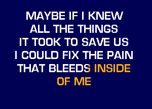 MAYBE IF I KNEW
ALL THE THINGS
IT TOOK TO SAVE US
I COULD FIX THE PAIN
THAT BLEEDS INSIDE
OF ME