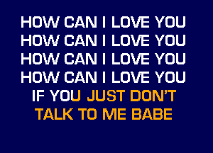 HOW CAN I LOVE YOU
HOW CAN I LOVE YOU
HOW CAN I LOVE YOU
HOW CAN I LOVE YOU
IF YOU JUST DON'T
TALK TO ME BABE