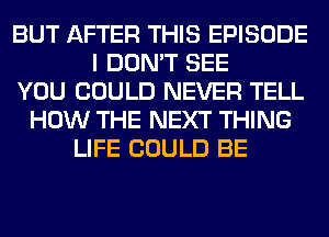 BUT AFTER THIS EPISODE
I DON'T SEE
YOU COULD NEVER TELL
HOW THE NEXT THING
LIFE COULD BE