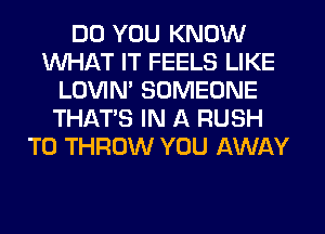 DO YOU KNOW
WHAT IT FEELS LIKE
LOVIN' SOMEONE
THAT'S IN A RUSH
T0 THROW YOU AWAY