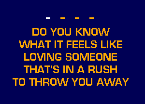 DO YOU KNOW
WHAT IT FEELS LIKE
LOVING SOMEONE
THAT'S IN A RUSH
T0 THROW YOU AWAY