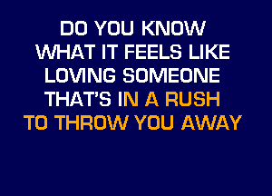 DO YOU KNOW
WHAT IT FEELS LIKE
LOVING SOMEONE
THAT'S IN A RUSH
T0 THROW YOU AWAY