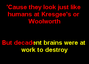 'Cause they look just like
humans at Kresgee's or
Woolworth

But decadent brains were at
work to destroy