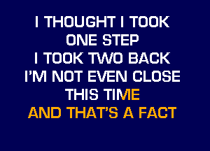 I THOUGHT I TOOK
ONE STEP
I TOOK TWO BACK
I'M NOT EVEN CLOSE
THIS TIME
AND THAT'S A FACT