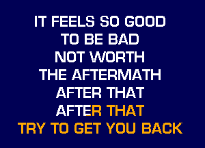 IT FEELS SO GOOD
TO BE BAD
NOT WORTH
THE AFTERMATH
AFTER THAT
AFTER THAT
TRY TO GET YOU BACK