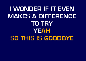 I WONDER IF IT EVEN
MAKES A DIFFERENCE
TO TRY
YEAH
80 THIS IS GOODBYE